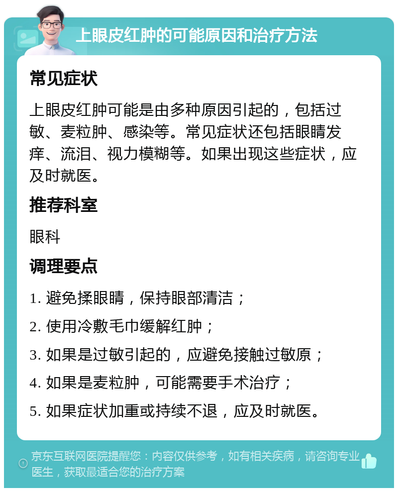 上眼皮红肿的可能原因和治疗方法 常见症状 上眼皮红肿可能是由多种原因引起的，包括过敏、麦粒肿、感染等。常见症状还包括眼睛发痒、流泪、视力模糊等。如果出现这些症状，应及时就医。 推荐科室 眼科 调理要点 1. 避免揉眼睛，保持眼部清洁； 2. 使用冷敷毛巾缓解红肿； 3. 如果是过敏引起的，应避免接触过敏原； 4. 如果是麦粒肿，可能需要手术治疗； 5. 如果症状加重或持续不退，应及时就医。