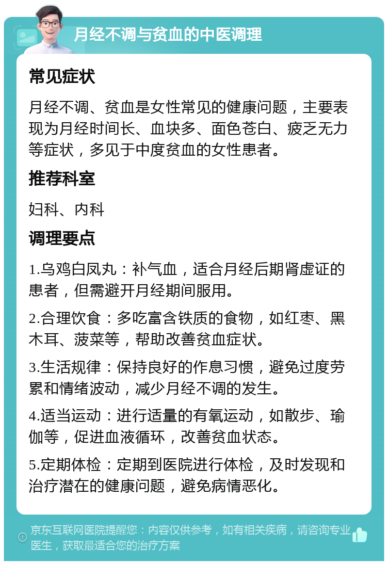 月经不调与贫血的中医调理 常见症状 月经不调、贫血是女性常见的健康问题，主要表现为月经时间长、血块多、面色苍白、疲乏无力等症状，多见于中度贫血的女性患者。 推荐科室 妇科、内科 调理要点 1.乌鸡白凤丸：补气血，适合月经后期肾虚证的患者，但需避开月经期间服用。 2.合理饮食：多吃富含铁质的食物，如红枣、黑木耳、菠菜等，帮助改善贫血症状。 3.生活规律：保持良好的作息习惯，避免过度劳累和情绪波动，减少月经不调的发生。 4.适当运动：进行适量的有氧运动，如散步、瑜伽等，促进血液循环，改善贫血状态。 5.定期体检：定期到医院进行体检，及时发现和治疗潜在的健康问题，避免病情恶化。