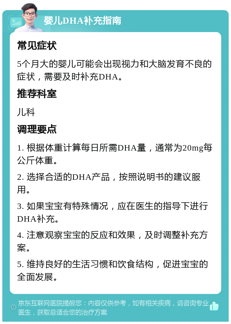 婴儿DHA补充指南 常见症状 5个月大的婴儿可能会出现视力和大脑发育不良的症状，需要及时补充DHA。 推荐科室 儿科 调理要点 1. 根据体重计算每日所需DHA量，通常为20mg每公斤体重。 2. 选择合适的DHA产品，按照说明书的建议服用。 3. 如果宝宝有特殊情况，应在医生的指导下进行DHA补充。 4. 注意观察宝宝的反应和效果，及时调整补充方案。 5. 维持良好的生活习惯和饮食结构，促进宝宝的全面发展。