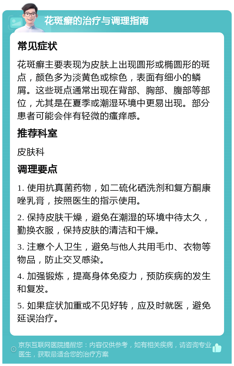 花斑癣的治疗与调理指南 常见症状 花斑癣主要表现为皮肤上出现圆形或椭圆形的斑点，颜色多为淡黄色或棕色，表面有细小的鳞屑。这些斑点通常出现在背部、胸部、腹部等部位，尤其是在夏季或潮湿环境中更易出现。部分患者可能会伴有轻微的瘙痒感。 推荐科室 皮肤科 调理要点 1. 使用抗真菌药物，如二硫化硒洗剂和复方酮康唑乳膏，按照医生的指示使用。 2. 保持皮肤干燥，避免在潮湿的环境中待太久，勤换衣服，保持皮肤的清洁和干燥。 3. 注意个人卫生，避免与他人共用毛巾、衣物等物品，防止交叉感染。 4. 加强锻炼，提高身体免疫力，预防疾病的发生和复发。 5. 如果症状加重或不见好转，应及时就医，避免延误治疗。