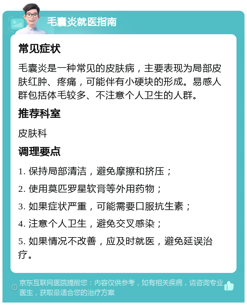 毛囊炎就医指南 常见症状 毛囊炎是一种常见的皮肤病，主要表现为局部皮肤红肿、疼痛，可能伴有小硬块的形成。易感人群包括体毛较多、不注意个人卫生的人群。 推荐科室 皮肤科 调理要点 1. 保持局部清洁，避免摩擦和挤压； 2. 使用莫匹罗星软膏等外用药物； 3. 如果症状严重，可能需要口服抗生素； 4. 注意个人卫生，避免交叉感染； 5. 如果情况不改善，应及时就医，避免延误治疗。