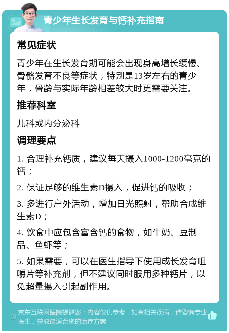 青少年生长发育与钙补充指南 常见症状 青少年在生长发育期可能会出现身高增长缓慢、骨骼发育不良等症状，特别是13岁左右的青少年，骨龄与实际年龄相差较大时更需要关注。 推荐科室 儿科或内分泌科 调理要点 1. 合理补充钙质，建议每天摄入1000-1200毫克的钙； 2. 保证足够的维生素D摄入，促进钙的吸收； 3. 多进行户外活动，增加日光照射，帮助合成维生素D； 4. 饮食中应包含富含钙的食物，如牛奶、豆制品、鱼虾等； 5. 如果需要，可以在医生指导下使用成长发育咀嚼片等补充剂，但不建议同时服用多种钙片，以免超量摄入引起副作用。