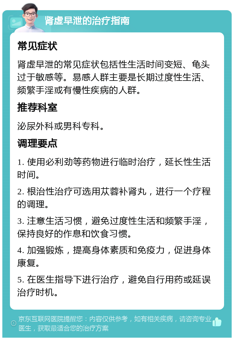 肾虚早泄的治疗指南 常见症状 肾虚早泄的常见症状包括性生活时间变短、龟头过于敏感等。易感人群主要是长期过度性生活、频繁手淫或有慢性疾病的人群。 推荐科室 泌尿外科或男科专科。 调理要点 1. 使用必利劲等药物进行临时治疗，延长性生活时间。 2. 根治性治疗可选用苁蓉补肾丸，进行一个疗程的调理。 3. 注意生活习惯，避免过度性生活和频繁手淫，保持良好的作息和饮食习惯。 4. 加强锻炼，提高身体素质和免疫力，促进身体康复。 5. 在医生指导下进行治疗，避免自行用药或延误治疗时机。