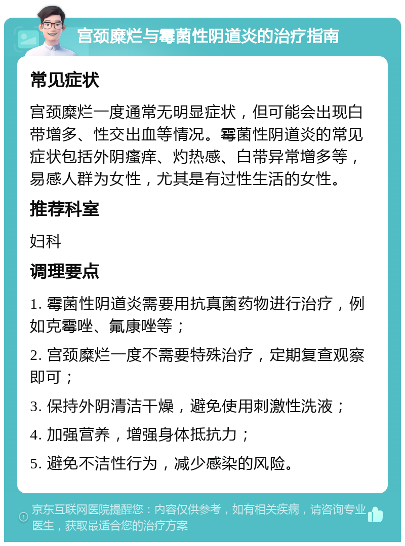 宫颈糜烂与霉菌性阴道炎的治疗指南 常见症状 宫颈糜烂一度通常无明显症状，但可能会出现白带增多、性交出血等情况。霉菌性阴道炎的常见症状包括外阴瘙痒、灼热感、白带异常增多等，易感人群为女性，尤其是有过性生活的女性。 推荐科室 妇科 调理要点 1. 霉菌性阴道炎需要用抗真菌药物进行治疗，例如克霉唑、氟康唑等； 2. 宫颈糜烂一度不需要特殊治疗，定期复查观察即可； 3. 保持外阴清洁干燥，避免使用刺激性洗液； 4. 加强营养，增强身体抵抗力； 5. 避免不洁性行为，减少感染的风险。