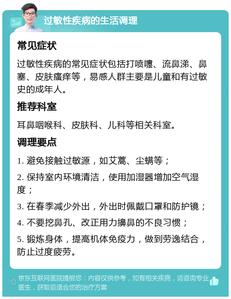 过敏性疾病的生活调理 常见症状 过敏性疾病的常见症状包括打喷嚏、流鼻涕、鼻塞、皮肤瘙痒等，易感人群主要是儿童和有过敏史的成年人。 推荐科室 耳鼻咽喉科、皮肤科、儿科等相关科室。 调理要点 1. 避免接触过敏源，如艾蒿、尘螨等； 2. 保持室内环境清洁，使用加湿器增加空气湿度； 3. 在春季减少外出，外出时佩戴口罩和防护镜； 4. 不要挖鼻孔、改正用力擤鼻的不良习惯； 5. 锻炼身体，提高机体免疫力，做到劳逸结合，防止过度疲劳。