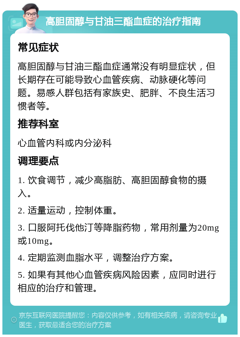 高胆固醇与甘油三酯血症的治疗指南 常见症状 高胆固醇与甘油三酯血症通常没有明显症状，但长期存在可能导致心血管疾病、动脉硬化等问题。易感人群包括有家族史、肥胖、不良生活习惯者等。 推荐科室 心血管内科或内分泌科 调理要点 1. 饮食调节，减少高脂肪、高胆固醇食物的摄入。 2. 适量运动，控制体重。 3. 口服阿托伐他汀等降脂药物，常用剂量为20mg或10mg。 4. 定期监测血脂水平，调整治疗方案。 5. 如果有其他心血管疾病风险因素，应同时进行相应的治疗和管理。