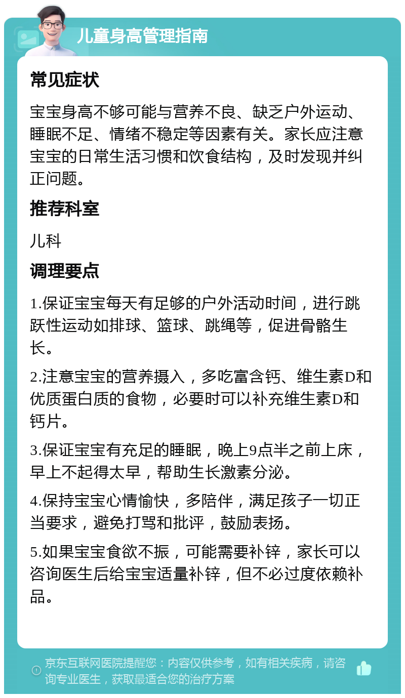 儿童身高管理指南 常见症状 宝宝身高不够可能与营养不良、缺乏户外运动、睡眠不足、情绪不稳定等因素有关。家长应注意宝宝的日常生活习惯和饮食结构，及时发现并纠正问题。 推荐科室 儿科 调理要点 1.保证宝宝每天有足够的户外活动时间，进行跳跃性运动如排球、篮球、跳绳等，促进骨骼生长。 2.注意宝宝的营养摄入，多吃富含钙、维生素D和优质蛋白质的食物，必要时可以补充维生素D和钙片。 3.保证宝宝有充足的睡眠，晚上9点半之前上床，早上不起得太早，帮助生长激素分泌。 4.保持宝宝心情愉快，多陪伴，满足孩子一切正当要求，避免打骂和批评，鼓励表扬。 5.如果宝宝食欲不振，可能需要补锌，家长可以咨询医生后给宝宝适量补锌，但不必过度依赖补品。