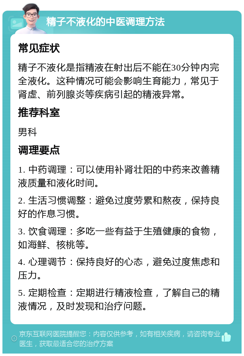 精子不液化的中医调理方法 常见症状 精子不液化是指精液在射出后不能在30分钟内完全液化。这种情况可能会影响生育能力，常见于肾虚、前列腺炎等疾病引起的精液异常。 推荐科室 男科 调理要点 1. 中药调理：可以使用补肾壮阳的中药来改善精液质量和液化时间。 2. 生活习惯调整：避免过度劳累和熬夜，保持良好的作息习惯。 3. 饮食调理：多吃一些有益于生殖健康的食物，如海鲜、核桃等。 4. 心理调节：保持良好的心态，避免过度焦虑和压力。 5. 定期检查：定期进行精液检查，了解自己的精液情况，及时发现和治疗问题。