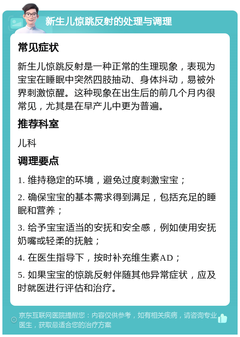 新生儿惊跳反射的处理与调理 常见症状 新生儿惊跳反射是一种正常的生理现象，表现为宝宝在睡眠中突然四肢抽动、身体抖动，易被外界刺激惊醒。这种现象在出生后的前几个月内很常见，尤其是在早产儿中更为普遍。 推荐科室 儿科 调理要点 1. 维持稳定的环境，避免过度刺激宝宝； 2. 确保宝宝的基本需求得到满足，包括充足的睡眠和营养； 3. 给予宝宝适当的安抚和安全感，例如使用安抚奶嘴或轻柔的抚触； 4. 在医生指导下，按时补充维生素AD； 5. 如果宝宝的惊跳反射伴随其他异常症状，应及时就医进行评估和治疗。