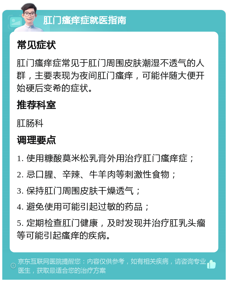 肛门瘙痒症就医指南 常见症状 肛门瘙痒症常见于肛门周围皮肤潮湿不透气的人群，主要表现为夜间肛门瘙痒，可能伴随大便开始硬后变希的症状。 推荐科室 肛肠科 调理要点 1. 使用糠酸莫米松乳膏外用治疗肛门瘙痒症； 2. 忌口腥、辛辣、牛羊肉等刺激性食物； 3. 保持肛门周围皮肤干燥透气； 4. 避免使用可能引起过敏的药品； 5. 定期检查肛门健康，及时发现并治疗肛乳头瘤等可能引起瘙痒的疾病。