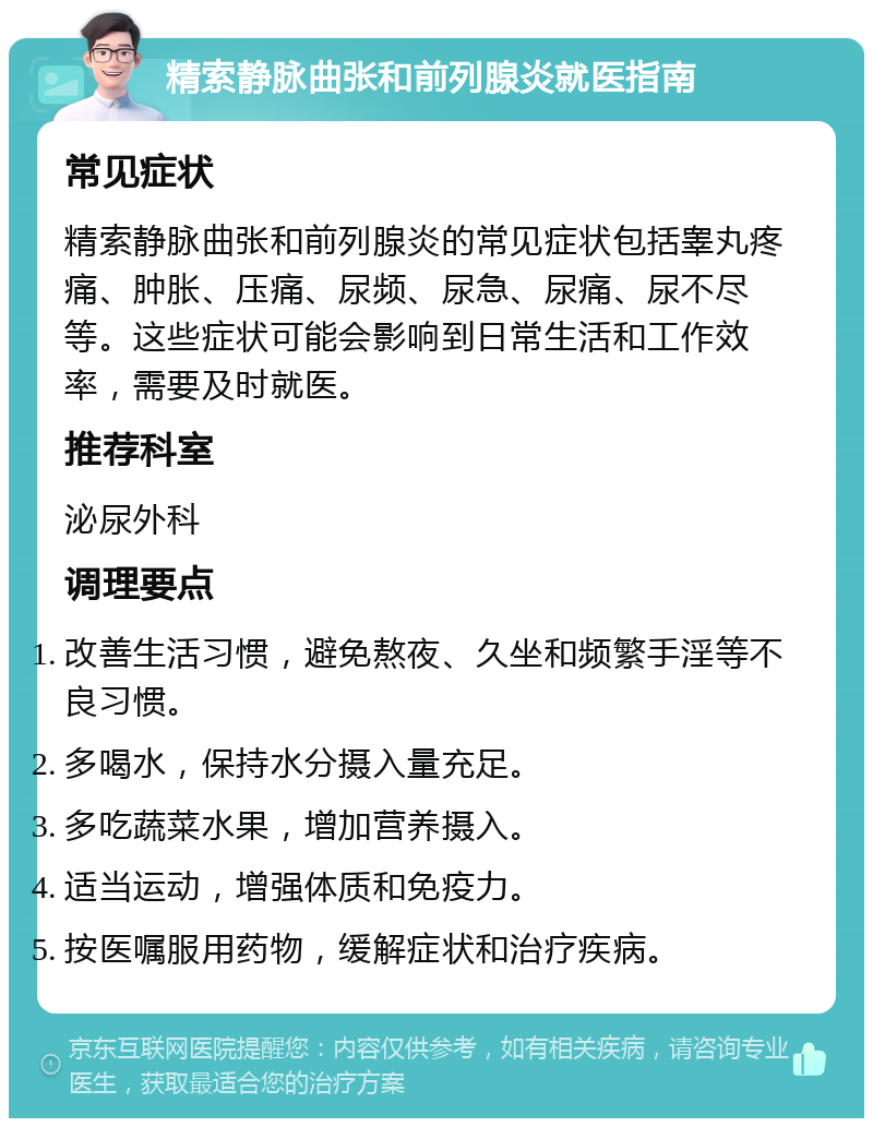 精索静脉曲张和前列腺炎就医指南 常见症状 精索静脉曲张和前列腺炎的常见症状包括睾丸疼痛、肿胀、压痛、尿频、尿急、尿痛、尿不尽等。这些症状可能会影响到日常生活和工作效率，需要及时就医。 推荐科室 泌尿外科 调理要点 改善生活习惯，避免熬夜、久坐和频繁手淫等不良习惯。 多喝水，保持水分摄入量充足。 多吃蔬菜水果，增加营养摄入。 适当运动，增强体质和免疫力。 按医嘱服用药物，缓解症状和治疗疾病。