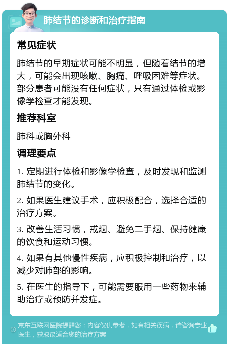 肺结节的诊断和治疗指南 常见症状 肺结节的早期症状可能不明显，但随着结节的增大，可能会出现咳嗽、胸痛、呼吸困难等症状。部分患者可能没有任何症状，只有通过体检或影像学检查才能发现。 推荐科室 肺科或胸外科 调理要点 1. 定期进行体检和影像学检查，及时发现和监测肺结节的变化。 2. 如果医生建议手术，应积极配合，选择合适的治疗方案。 3. 改善生活习惯，戒烟、避免二手烟、保持健康的饮食和运动习惯。 4. 如果有其他慢性疾病，应积极控制和治疗，以减少对肺部的影响。 5. 在医生的指导下，可能需要服用一些药物来辅助治疗或预防并发症。