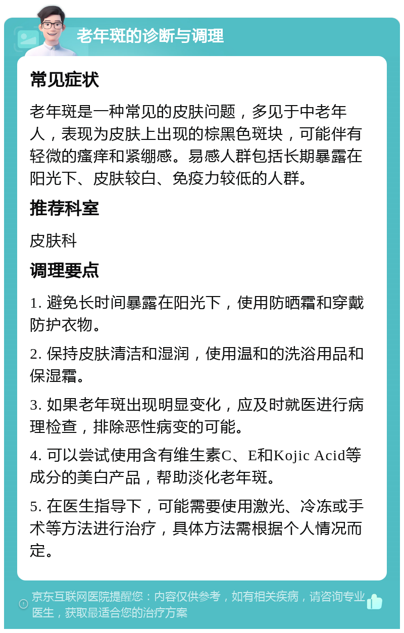 老年斑的诊断与调理 常见症状 老年斑是一种常见的皮肤问题，多见于中老年人，表现为皮肤上出现的棕黑色斑块，可能伴有轻微的瘙痒和紧绷感。易感人群包括长期暴露在阳光下、皮肤较白、免疫力较低的人群。 推荐科室 皮肤科 调理要点 1. 避免长时间暴露在阳光下，使用防晒霜和穿戴防护衣物。 2. 保持皮肤清洁和湿润，使用温和的洗浴用品和保湿霜。 3. 如果老年斑出现明显变化，应及时就医进行病理检查，排除恶性病变的可能。 4. 可以尝试使用含有维生素C、E和Kojic Acid等成分的美白产品，帮助淡化老年斑。 5. 在医生指导下，可能需要使用激光、冷冻或手术等方法进行治疗，具体方法需根据个人情况而定。