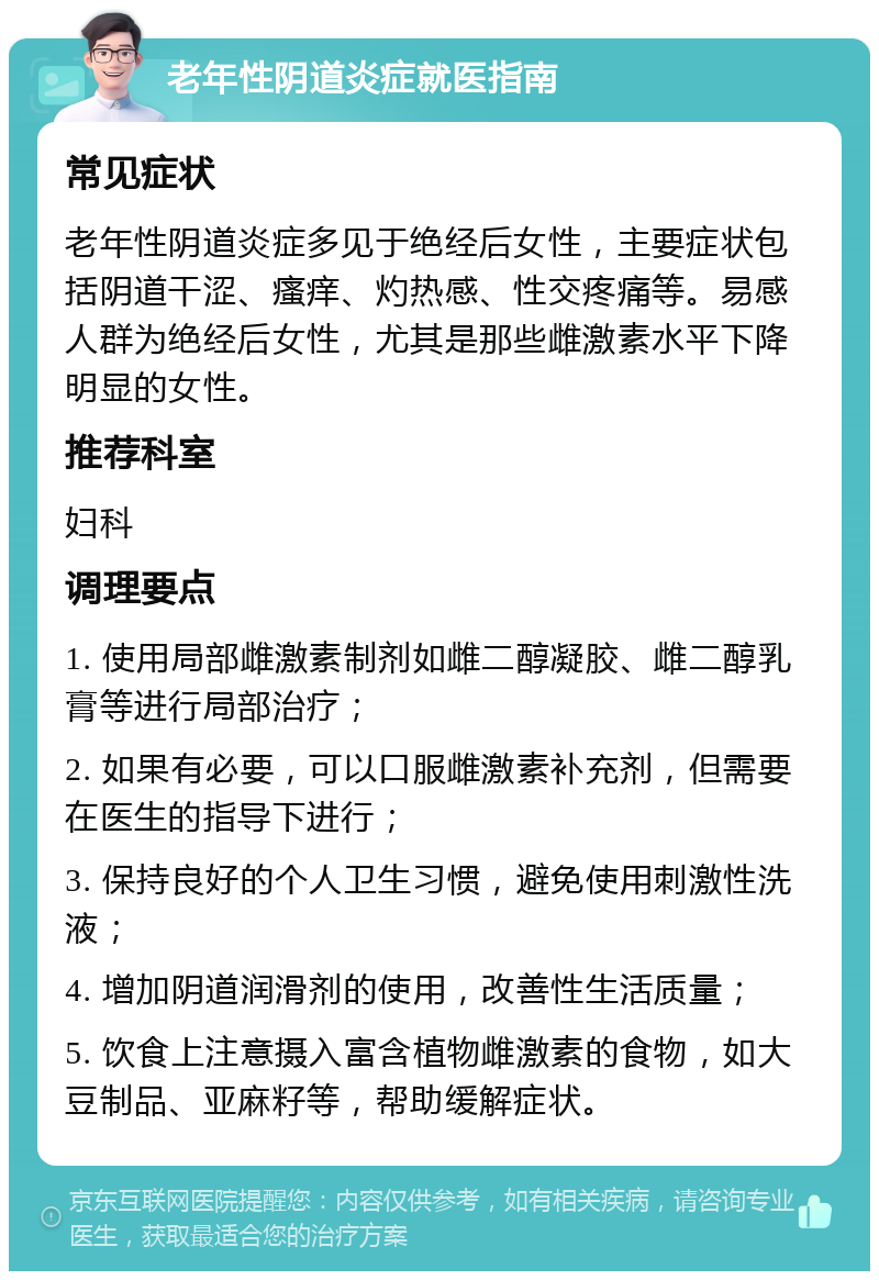 老年性阴道炎症就医指南 常见症状 老年性阴道炎症多见于绝经后女性，主要症状包括阴道干涩、瘙痒、灼热感、性交疼痛等。易感人群为绝经后女性，尤其是那些雌激素水平下降明显的女性。 推荐科室 妇科 调理要点 1. 使用局部雌激素制剂如雌二醇凝胶、雌二醇乳膏等进行局部治疗； 2. 如果有必要，可以口服雌激素补充剂，但需要在医生的指导下进行； 3. 保持良好的个人卫生习惯，避免使用刺激性洗液； 4. 增加阴道润滑剂的使用，改善性生活质量； 5. 饮食上注意摄入富含植物雌激素的食物，如大豆制品、亚麻籽等，帮助缓解症状。