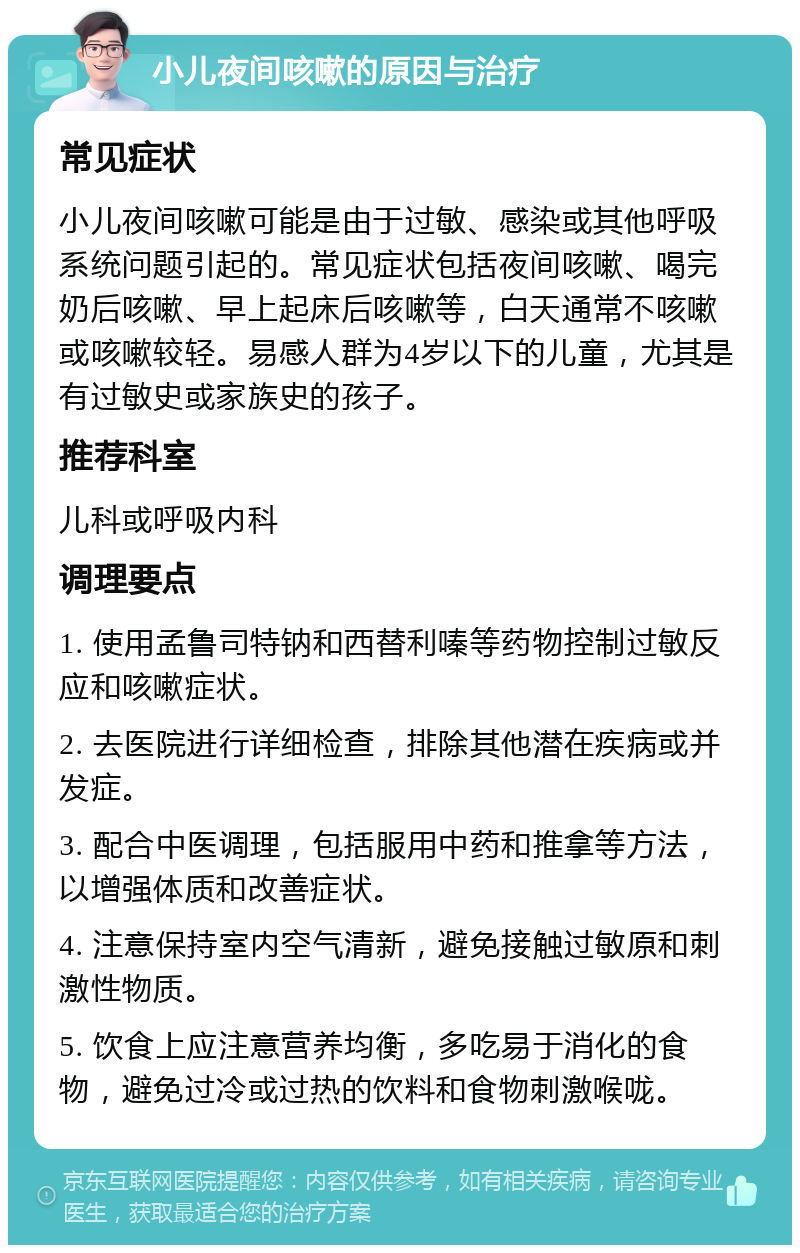 小儿夜间咳嗽的原因与治疗 常见症状 小儿夜间咳嗽可能是由于过敏、感染或其他呼吸系统问题引起的。常见症状包括夜间咳嗽、喝完奶后咳嗽、早上起床后咳嗽等，白天通常不咳嗽或咳嗽较轻。易感人群为4岁以下的儿童，尤其是有过敏史或家族史的孩子。 推荐科室 儿科或呼吸内科 调理要点 1. 使用孟鲁司特钠和西替利嗪等药物控制过敏反应和咳嗽症状。 2. 去医院进行详细检查，排除其他潜在疾病或并发症。 3. 配合中医调理，包括服用中药和推拿等方法，以增强体质和改善症状。 4. 注意保持室内空气清新，避免接触过敏原和刺激性物质。 5. 饮食上应注意营养均衡，多吃易于消化的食物，避免过冷或过热的饮料和食物刺激喉咙。