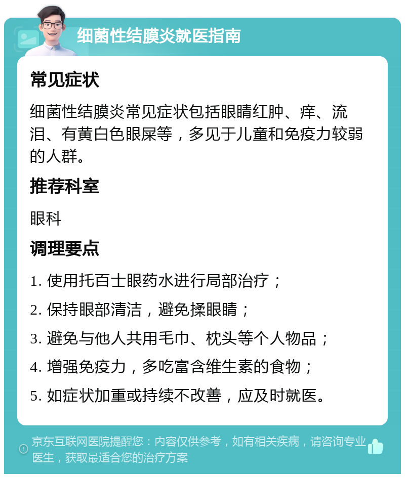 细菌性结膜炎就医指南 常见症状 细菌性结膜炎常见症状包括眼睛红肿、痒、流泪、有黄白色眼屎等，多见于儿童和免疫力较弱的人群。 推荐科室 眼科 调理要点 1. 使用托百士眼药水进行局部治疗； 2. 保持眼部清洁，避免揉眼睛； 3. 避免与他人共用毛巾、枕头等个人物品； 4. 增强免疫力，多吃富含维生素的食物； 5. 如症状加重或持续不改善，应及时就医。