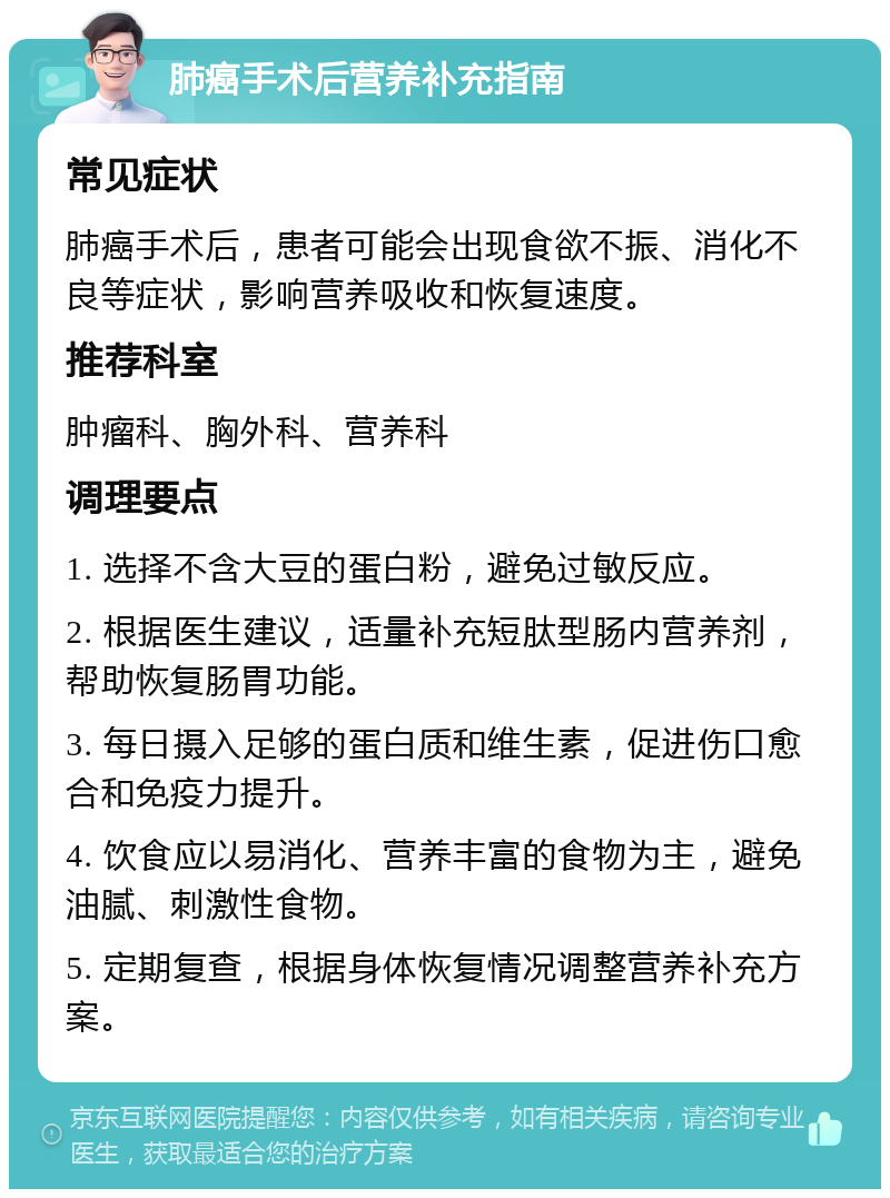 肺癌手术后营养补充指南 常见症状 肺癌手术后，患者可能会出现食欲不振、消化不良等症状，影响营养吸收和恢复速度。 推荐科室 肿瘤科、胸外科、营养科 调理要点 1. 选择不含大豆的蛋白粉，避免过敏反应。 2. 根据医生建议，适量补充短肽型肠内营养剂，帮助恢复肠胃功能。 3. 每日摄入足够的蛋白质和维生素，促进伤口愈合和免疫力提升。 4. 饮食应以易消化、营养丰富的食物为主，避免油腻、刺激性食物。 5. 定期复查，根据身体恢复情况调整营养补充方案。