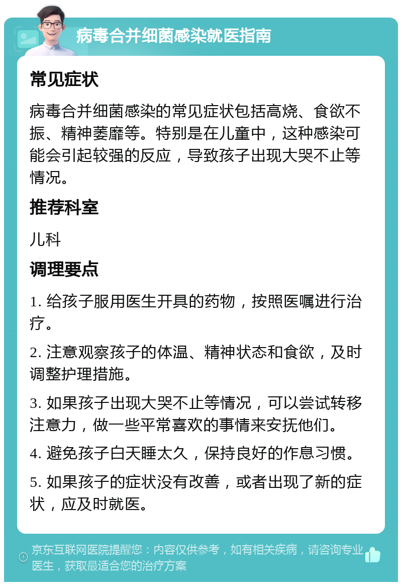 病毒合并细菌感染就医指南 常见症状 病毒合并细菌感染的常见症状包括高烧、食欲不振、精神萎靡等。特别是在儿童中，这种感染可能会引起较强的反应，导致孩子出现大哭不止等情况。 推荐科室 儿科 调理要点 1. 给孩子服用医生开具的药物，按照医嘱进行治疗。 2. 注意观察孩子的体温、精神状态和食欲，及时调整护理措施。 3. 如果孩子出现大哭不止等情况，可以尝试转移注意力，做一些平常喜欢的事情来安抚他们。 4. 避免孩子白天睡太久，保持良好的作息习惯。 5. 如果孩子的症状没有改善，或者出现了新的症状，应及时就医。