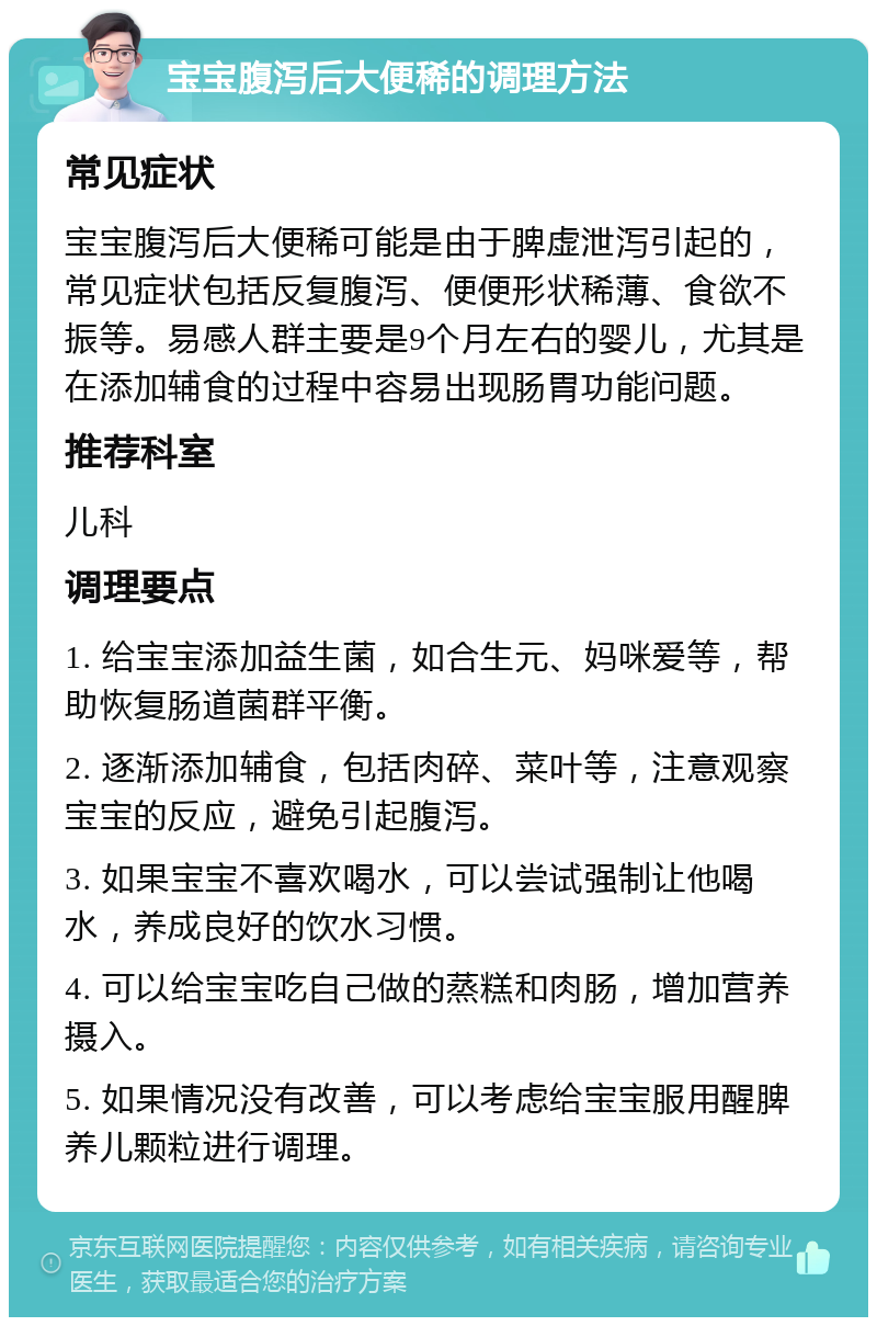 宝宝腹泻后大便稀的调理方法 常见症状 宝宝腹泻后大便稀可能是由于脾虚泄泻引起的，常见症状包括反复腹泻、便便形状稀薄、食欲不振等。易感人群主要是9个月左右的婴儿，尤其是在添加辅食的过程中容易出现肠胃功能问题。 推荐科室 儿科 调理要点 1. 给宝宝添加益生菌，如合生元、妈咪爱等，帮助恢复肠道菌群平衡。 2. 逐渐添加辅食，包括肉碎、菜叶等，注意观察宝宝的反应，避免引起腹泻。 3. 如果宝宝不喜欢喝水，可以尝试强制让他喝水，养成良好的饮水习惯。 4. 可以给宝宝吃自己做的蒸糕和肉肠，增加营养摄入。 5. 如果情况没有改善，可以考虑给宝宝服用醒脾养儿颗粒进行调理。