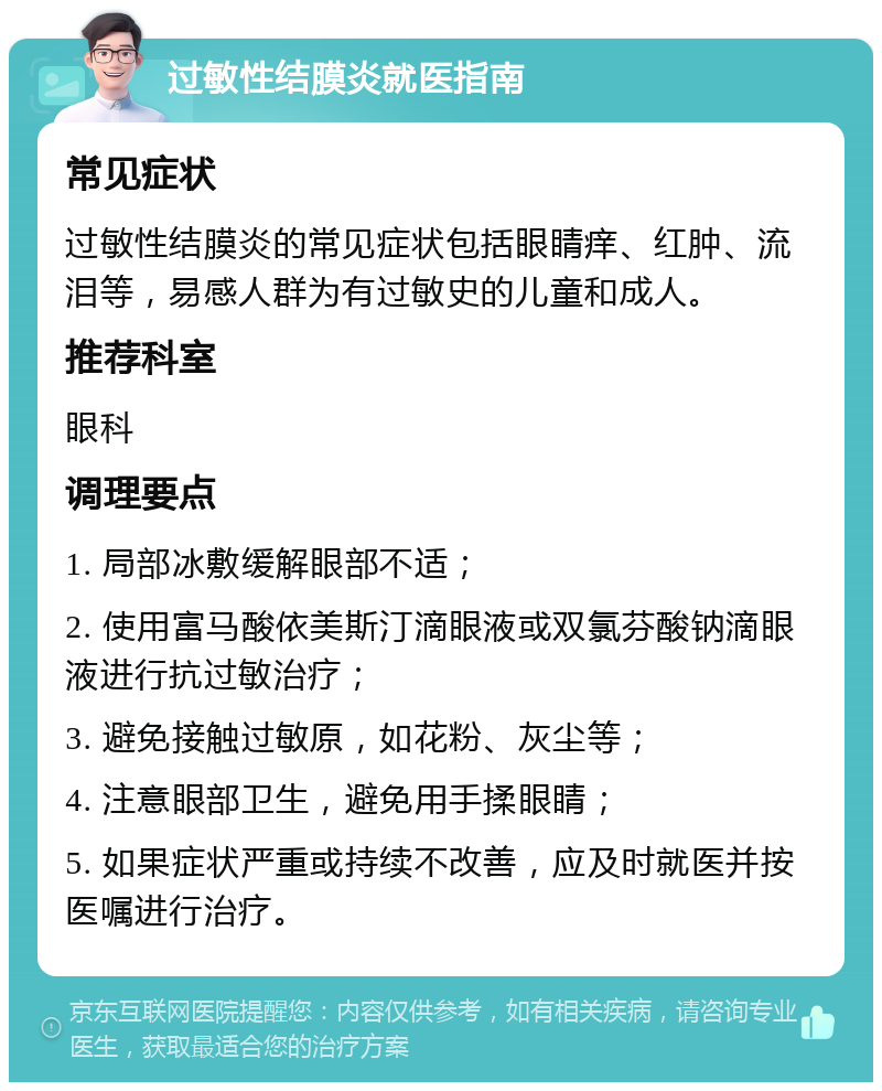 过敏性结膜炎就医指南 常见症状 过敏性结膜炎的常见症状包括眼睛痒、红肿、流泪等，易感人群为有过敏史的儿童和成人。 推荐科室 眼科 调理要点 1. 局部冰敷缓解眼部不适； 2. 使用富马酸依美斯汀滴眼液或双氯芬酸钠滴眼液进行抗过敏治疗； 3. 避免接触过敏原，如花粉、灰尘等； 4. 注意眼部卫生，避免用手揉眼睛； 5. 如果症状严重或持续不改善，应及时就医并按医嘱进行治疗。