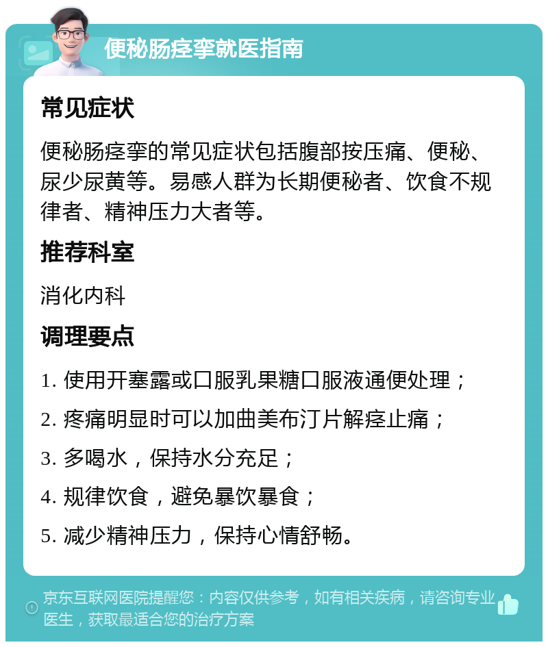 便秘肠痉挛就医指南 常见症状 便秘肠痉挛的常见症状包括腹部按压痛、便秘、尿少尿黄等。易感人群为长期便秘者、饮食不规律者、精神压力大者等。 推荐科室 消化内科 调理要点 1. 使用开塞露或口服乳果糖口服液通便处理； 2. 疼痛明显时可以加曲美布汀片解痉止痛； 3. 多喝水，保持水分充足； 4. 规律饮食，避免暴饮暴食； 5. 减少精神压力，保持心情舒畅。