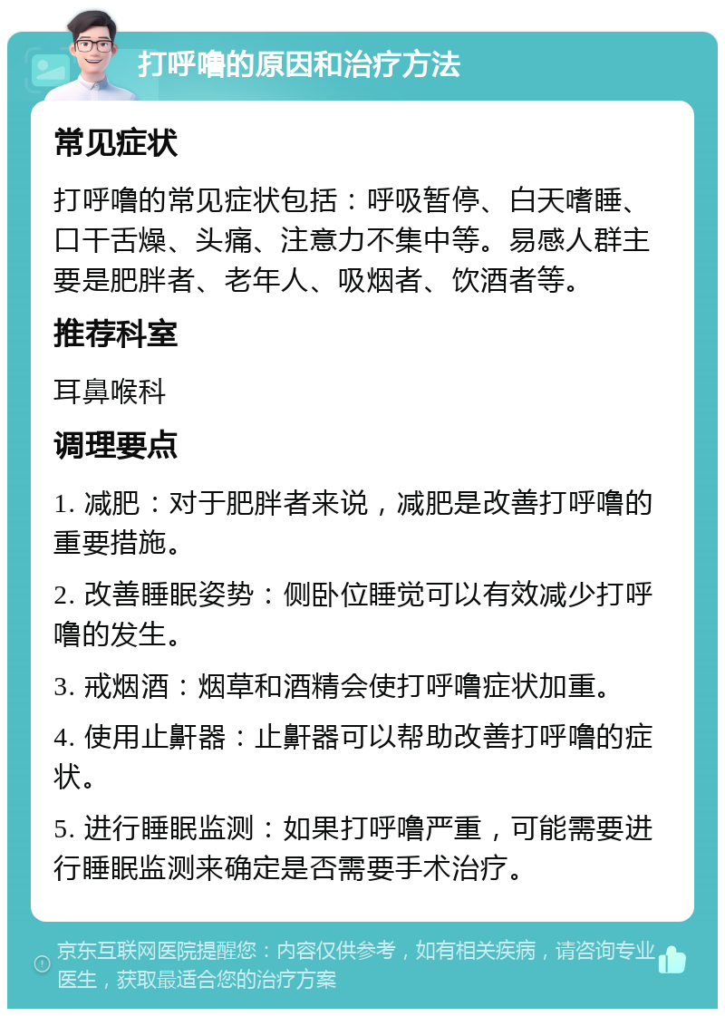 打呼噜的原因和治疗方法 常见症状 打呼噜的常见症状包括：呼吸暂停、白天嗜睡、口干舌燥、头痛、注意力不集中等。易感人群主要是肥胖者、老年人、吸烟者、饮酒者等。 推荐科室 耳鼻喉科 调理要点 1. 减肥：对于肥胖者来说，减肥是改善打呼噜的重要措施。 2. 改善睡眠姿势：侧卧位睡觉可以有效减少打呼噜的发生。 3. 戒烟酒：烟草和酒精会使打呼噜症状加重。 4. 使用止鼾器：止鼾器可以帮助改善打呼噜的症状。 5. 进行睡眠监测：如果打呼噜严重，可能需要进行睡眠监测来确定是否需要手术治疗。