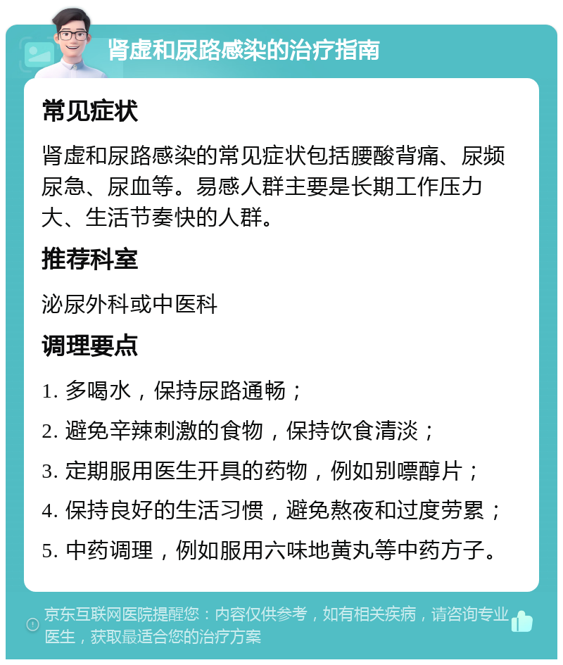 肾虚和尿路感染的治疗指南 常见症状 肾虚和尿路感染的常见症状包括腰酸背痛、尿频尿急、尿血等。易感人群主要是长期工作压力大、生活节奏快的人群。 推荐科室 泌尿外科或中医科 调理要点 1. 多喝水，保持尿路通畅； 2. 避免辛辣刺激的食物，保持饮食清淡； 3. 定期服用医生开具的药物，例如别嘌醇片； 4. 保持良好的生活习惯，避免熬夜和过度劳累； 5. 中药调理，例如服用六味地黄丸等中药方子。