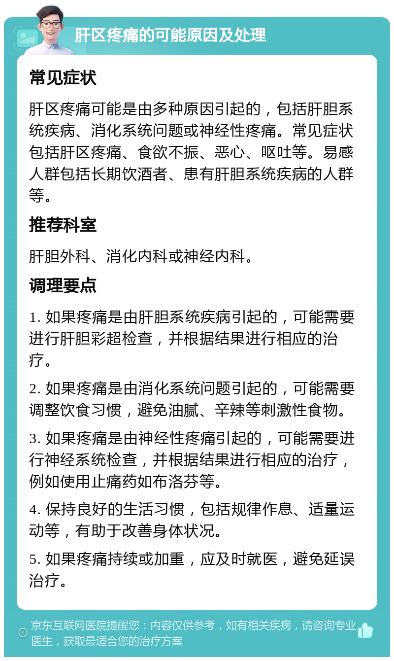 肝区疼痛的可能原因及处理 常见症状 肝区疼痛可能是由多种原因引起的，包括肝胆系统疾病、消化系统问题或神经性疼痛。常见症状包括肝区疼痛、食欲不振、恶心、呕吐等。易感人群包括长期饮酒者、患有肝胆系统疾病的人群等。 推荐科室 肝胆外科、消化内科或神经内科。 调理要点 1. 如果疼痛是由肝胆系统疾病引起的，可能需要进行肝胆彩超检查，并根据结果进行相应的治疗。 2. 如果疼痛是由消化系统问题引起的，可能需要调整饮食习惯，避免油腻、辛辣等刺激性食物。 3. 如果疼痛是由神经性疼痛引起的，可能需要进行神经系统检查，并根据结果进行相应的治疗，例如使用止痛药如布洛芬等。 4. 保持良好的生活习惯，包括规律作息、适量运动等，有助于改善身体状况。 5. 如果疼痛持续或加重，应及时就医，避免延误治疗。