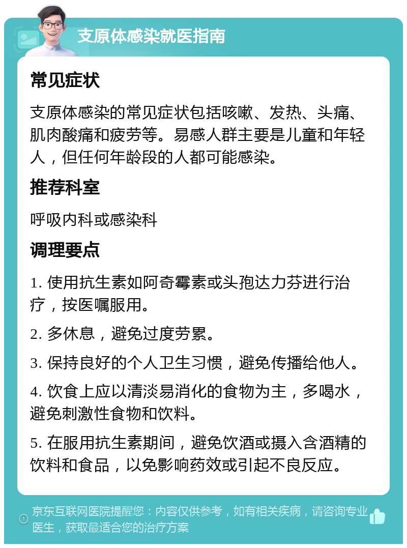 支原体感染就医指南 常见症状 支原体感染的常见症状包括咳嗽、发热、头痛、肌肉酸痛和疲劳等。易感人群主要是儿童和年轻人，但任何年龄段的人都可能感染。 推荐科室 呼吸内科或感染科 调理要点 1. 使用抗生素如阿奇霉素或头孢达力芬进行治疗，按医嘱服用。 2. 多休息，避免过度劳累。 3. 保持良好的个人卫生习惯，避免传播给他人。 4. 饮食上应以清淡易消化的食物为主，多喝水，避免刺激性食物和饮料。 5. 在服用抗生素期间，避免饮酒或摄入含酒精的饮料和食品，以免影响药效或引起不良反应。