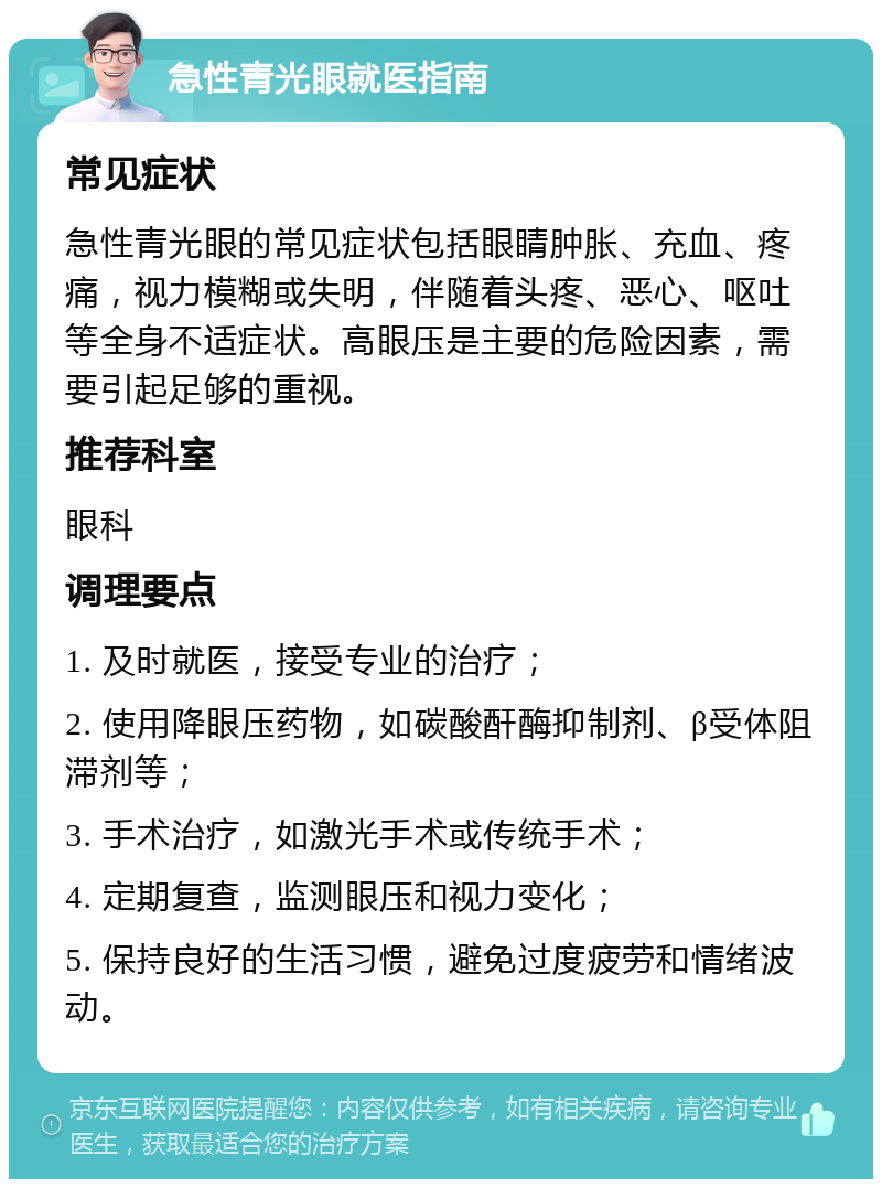 急性青光眼就医指南 常见症状 急性青光眼的常见症状包括眼睛肿胀、充血、疼痛，视力模糊或失明，伴随着头疼、恶心、呕吐等全身不适症状。高眼压是主要的危险因素，需要引起足够的重视。 推荐科室 眼科 调理要点 1. 及时就医，接受专业的治疗； 2. 使用降眼压药物，如碳酸酐酶抑制剂、β受体阻滞剂等； 3. 手术治疗，如激光手术或传统手术； 4. 定期复查，监测眼压和视力变化； 5. 保持良好的生活习惯，避免过度疲劳和情绪波动。