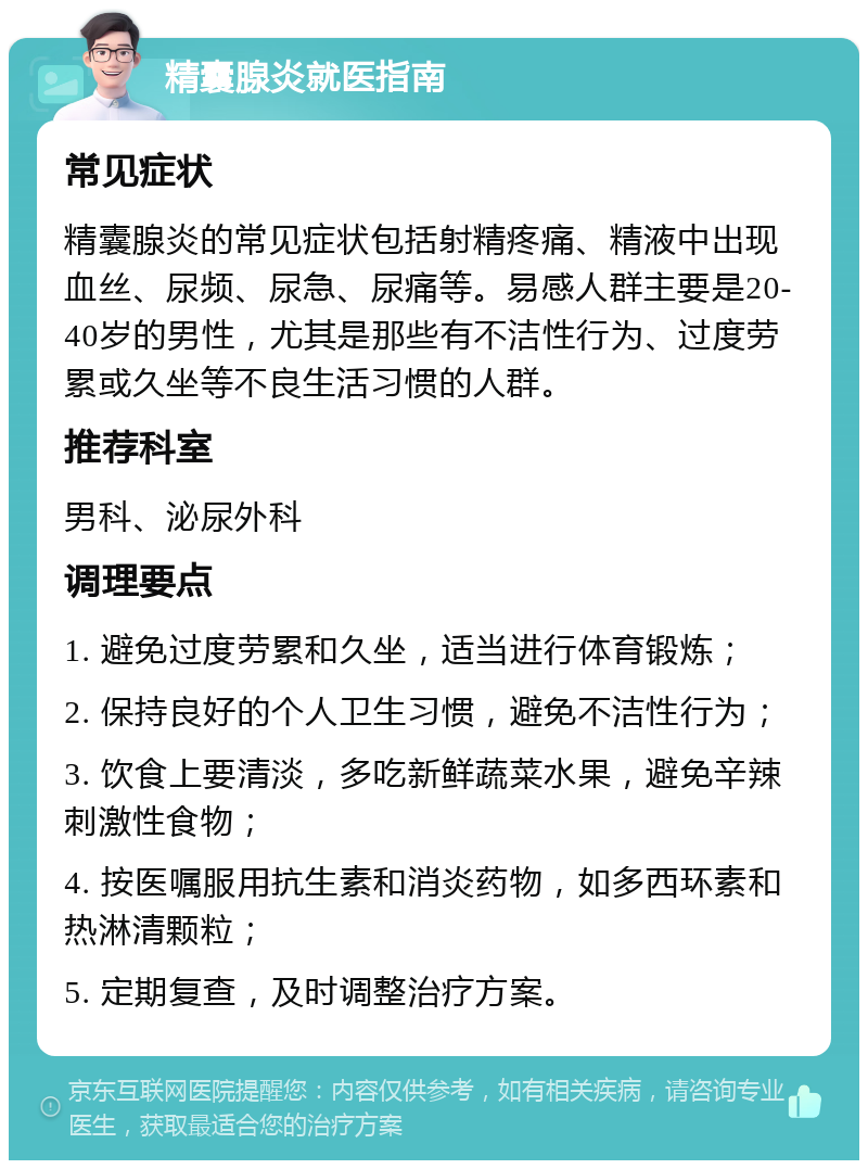 精囊腺炎就医指南 常见症状 精囊腺炎的常见症状包括射精疼痛、精液中出现血丝、尿频、尿急、尿痛等。易感人群主要是20-40岁的男性，尤其是那些有不洁性行为、过度劳累或久坐等不良生活习惯的人群。 推荐科室 男科、泌尿外科 调理要点 1. 避免过度劳累和久坐，适当进行体育锻炼； 2. 保持良好的个人卫生习惯，避免不洁性行为； 3. 饮食上要清淡，多吃新鲜蔬菜水果，避免辛辣刺激性食物； 4. 按医嘱服用抗生素和消炎药物，如多西环素和热淋清颗粒； 5. 定期复查，及时调整治疗方案。