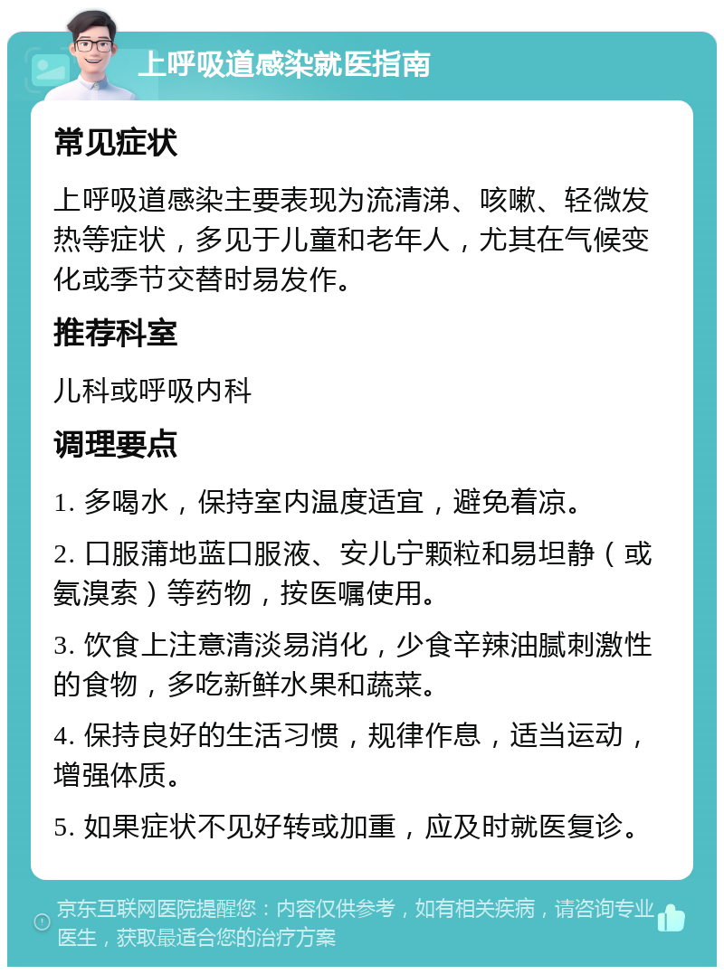 上呼吸道感染就医指南 常见症状 上呼吸道感染主要表现为流清涕、咳嗽、轻微发热等症状，多见于儿童和老年人，尤其在气候变化或季节交替时易发作。 推荐科室 儿科或呼吸内科 调理要点 1. 多喝水，保持室内温度适宜，避免着凉。 2. 口服蒲地蓝口服液、安儿宁颗粒和易坦静（或氨溴索）等药物，按医嘱使用。 3. 饮食上注意清淡易消化，少食辛辣油腻刺激性的食物，多吃新鲜水果和蔬菜。 4. 保持良好的生活习惯，规律作息，适当运动，增强体质。 5. 如果症状不见好转或加重，应及时就医复诊。