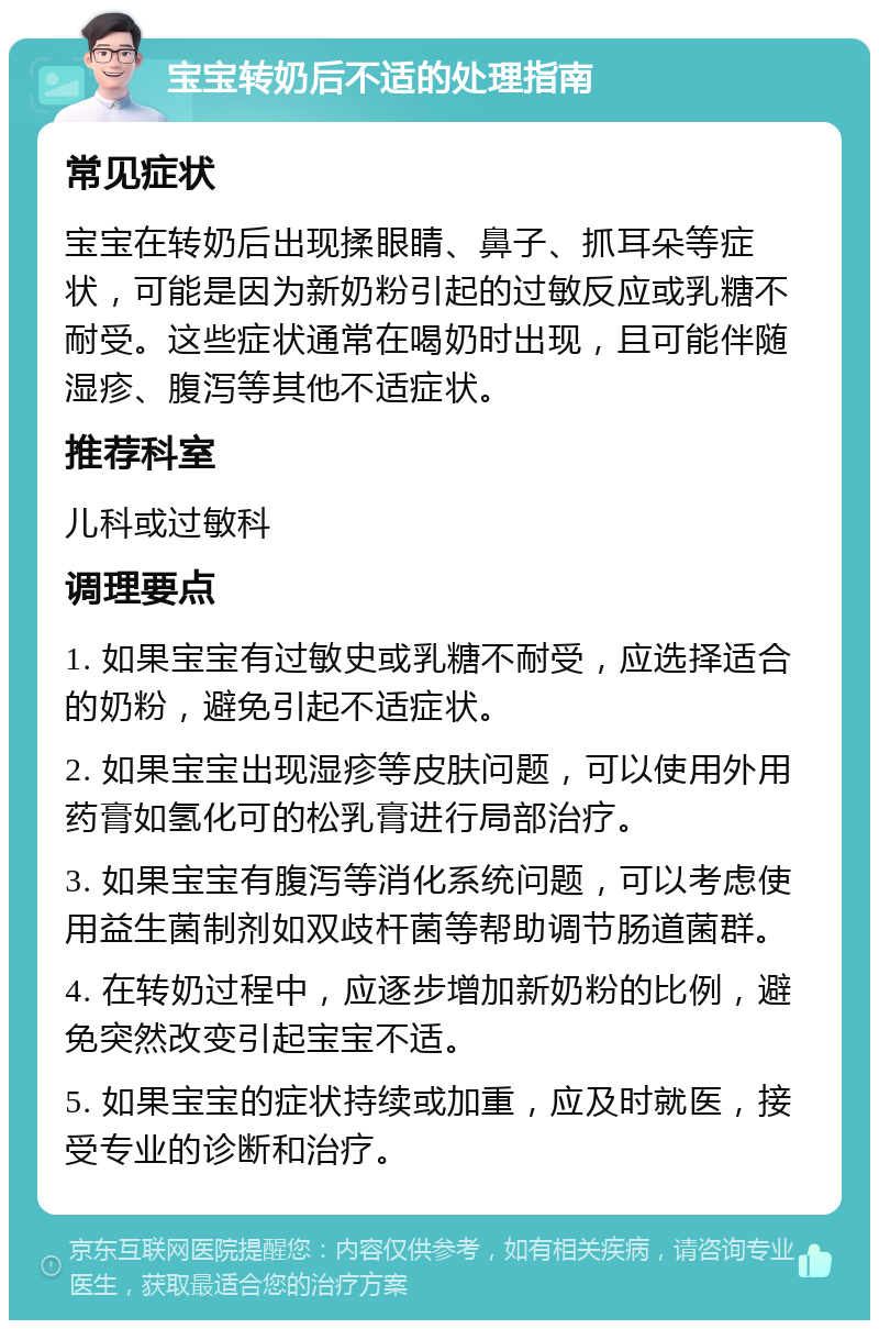 宝宝转奶后不适的处理指南 常见症状 宝宝在转奶后出现揉眼睛、鼻子、抓耳朵等症状，可能是因为新奶粉引起的过敏反应或乳糖不耐受。这些症状通常在喝奶时出现，且可能伴随湿疹、腹泻等其他不适症状。 推荐科室 儿科或过敏科 调理要点 1. 如果宝宝有过敏史或乳糖不耐受，应选择适合的奶粉，避免引起不适症状。 2. 如果宝宝出现湿疹等皮肤问题，可以使用外用药膏如氢化可的松乳膏进行局部治疗。 3. 如果宝宝有腹泻等消化系统问题，可以考虑使用益生菌制剂如双歧杆菌等帮助调节肠道菌群。 4. 在转奶过程中，应逐步增加新奶粉的比例，避免突然改变引起宝宝不适。 5. 如果宝宝的症状持续或加重，应及时就医，接受专业的诊断和治疗。