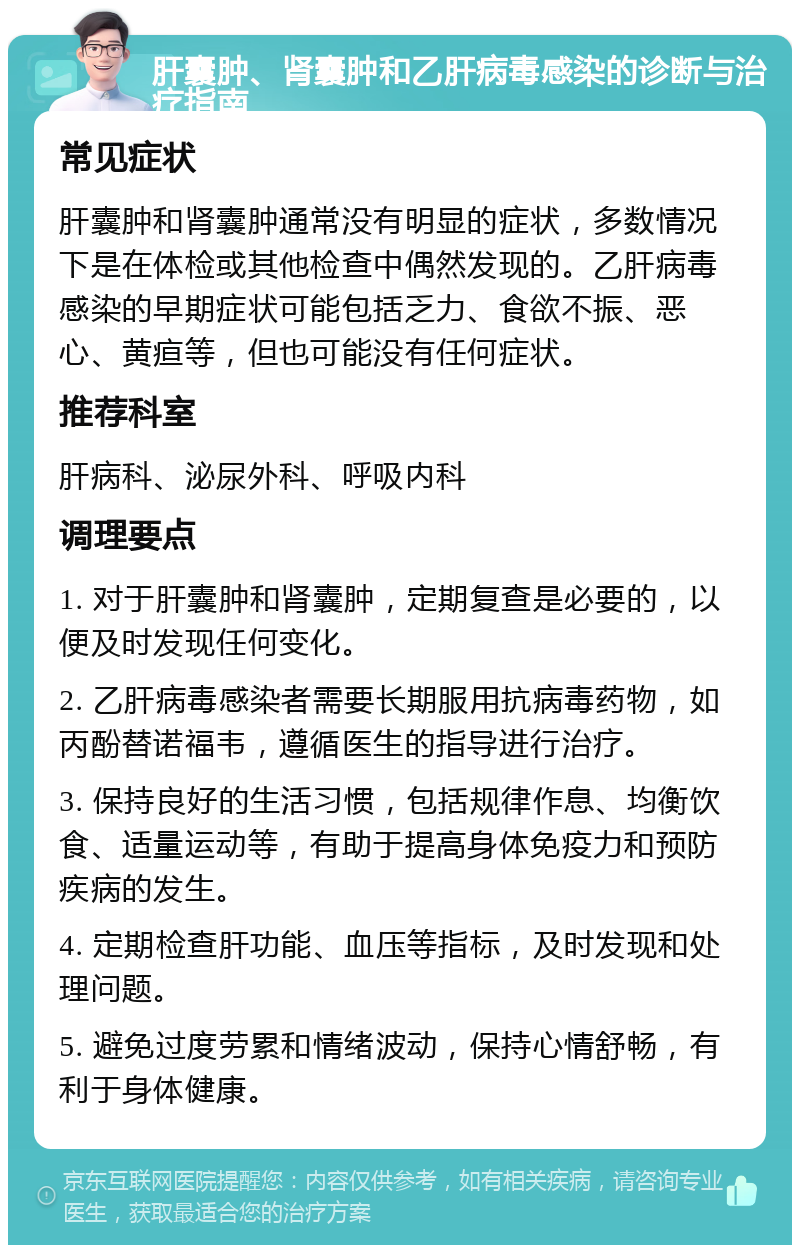 肝囊肿、肾囊肿和乙肝病毒感染的诊断与治疗指南 常见症状 肝囊肿和肾囊肿通常没有明显的症状，多数情况下是在体检或其他检查中偶然发现的。乙肝病毒感染的早期症状可能包括乏力、食欲不振、恶心、黄疸等，但也可能没有任何症状。 推荐科室 肝病科、泌尿外科、呼吸内科 调理要点 1. 对于肝囊肿和肾囊肿，定期复查是必要的，以便及时发现任何变化。 2. 乙肝病毒感染者需要长期服用抗病毒药物，如丙酚替诺福韦，遵循医生的指导进行治疗。 3. 保持良好的生活习惯，包括规律作息、均衡饮食、适量运动等，有助于提高身体免疫力和预防疾病的发生。 4. 定期检查肝功能、血压等指标，及时发现和处理问题。 5. 避免过度劳累和情绪波动，保持心情舒畅，有利于身体健康。