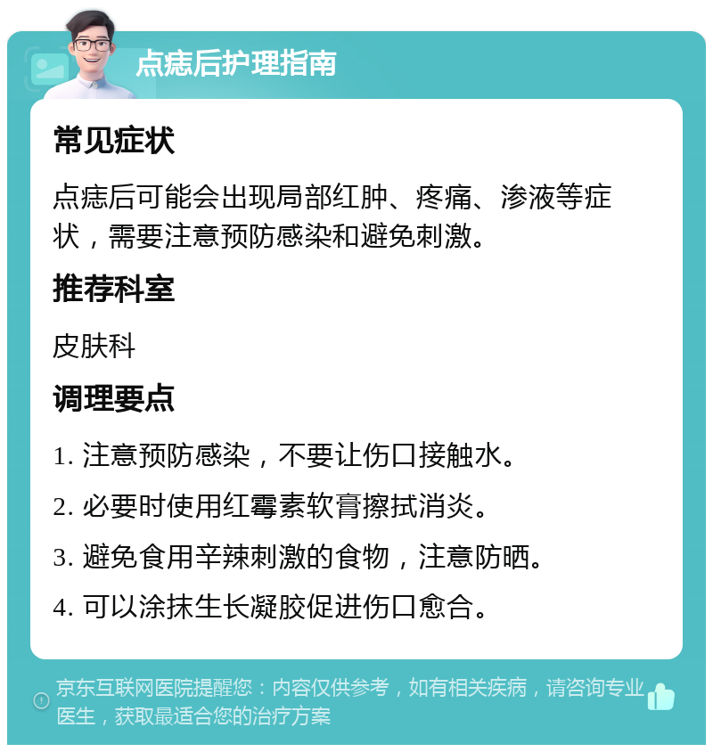 点痣后护理指南 常见症状 点痣后可能会出现局部红肿、疼痛、渗液等症状，需要注意预防感染和避免刺激。 推荐科室 皮肤科 调理要点 1. 注意预防感染，不要让伤口接触水。 2. 必要时使用红霉素软膏擦拭消炎。 3. 避免食用辛辣刺激的食物，注意防晒。 4. 可以涂抹生长凝胶促进伤口愈合。