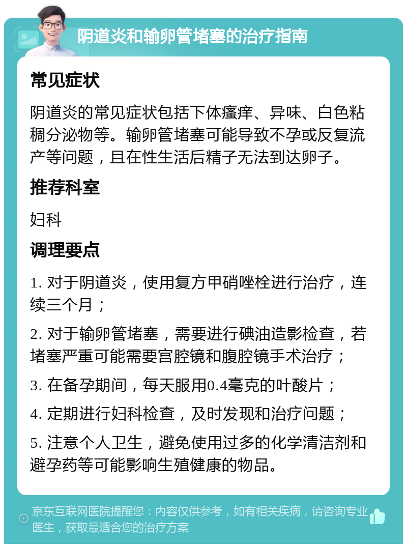 阴道炎和输卵管堵塞的治疗指南 常见症状 阴道炎的常见症状包括下体瘙痒、异味、白色粘稠分泌物等。输卵管堵塞可能导致不孕或反复流产等问题，且在性生活后精子无法到达卵子。 推荐科室 妇科 调理要点 1. 对于阴道炎，使用复方甲硝唑栓进行治疗，连续三个月； 2. 对于输卵管堵塞，需要进行碘油造影检查，若堵塞严重可能需要宫腔镜和腹腔镜手术治疗； 3. 在备孕期间，每天服用0.4毫克的叶酸片； 4. 定期进行妇科检查，及时发现和治疗问题； 5. 注意个人卫生，避免使用过多的化学清洁剂和避孕药等可能影响生殖健康的物品。