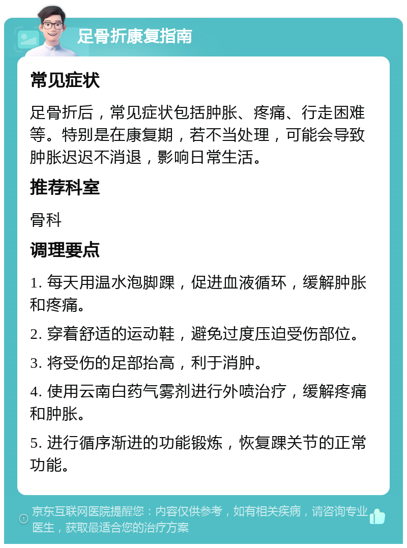 足骨折康复指南 常见症状 足骨折后，常见症状包括肿胀、疼痛、行走困难等。特别是在康复期，若不当处理，可能会导致肿胀迟迟不消退，影响日常生活。 推荐科室 骨科 调理要点 1. 每天用温水泡脚踝，促进血液循环，缓解肿胀和疼痛。 2. 穿着舒适的运动鞋，避免过度压迫受伤部位。 3. 将受伤的足部抬高，利于消肿。 4. 使用云南白药气雾剂进行外喷治疗，缓解疼痛和肿胀。 5. 进行循序渐进的功能锻炼，恢复踝关节的正常功能。