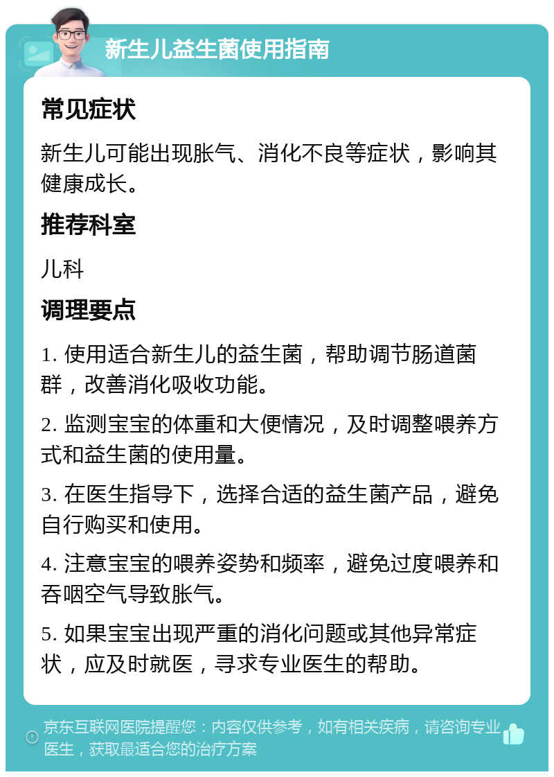 新生儿益生菌使用指南 常见症状 新生儿可能出现胀气、消化不良等症状，影响其健康成长。 推荐科室 儿科 调理要点 1. 使用适合新生儿的益生菌，帮助调节肠道菌群，改善消化吸收功能。 2. 监测宝宝的体重和大便情况，及时调整喂养方式和益生菌的使用量。 3. 在医生指导下，选择合适的益生菌产品，避免自行购买和使用。 4. 注意宝宝的喂养姿势和频率，避免过度喂养和吞咽空气导致胀气。 5. 如果宝宝出现严重的消化问题或其他异常症状，应及时就医，寻求专业医生的帮助。