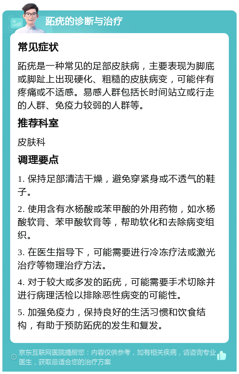 跖疣的诊断与治疗 常见症状 跖疣是一种常见的足部皮肤病，主要表现为脚底或脚趾上出现硬化、粗糙的皮肤病变，可能伴有疼痛或不适感。易感人群包括长时间站立或行走的人群、免疫力较弱的人群等。 推荐科室 皮肤科 调理要点 1. 保持足部清洁干燥，避免穿紧身或不透气的鞋子。 2. 使用含有水杨酸或苯甲酸的外用药物，如水杨酸软膏、苯甲酸软膏等，帮助软化和去除病变组织。 3. 在医生指导下，可能需要进行冷冻疗法或激光治疗等物理治疗方法。 4. 对于较大或多发的跖疣，可能需要手术切除并进行病理活检以排除恶性病变的可能性。 5. 加强免疫力，保持良好的生活习惯和饮食结构，有助于预防跖疣的发生和复发。