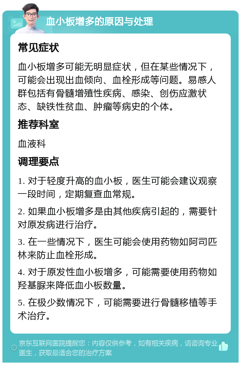 血小板增多的原因与处理 常见症状 血小板增多可能无明显症状，但在某些情况下，可能会出现出血倾向、血栓形成等问题。易感人群包括有骨髓增殖性疾病、感染、创伤应激状态、缺铁性贫血、肿瘤等病史的个体。 推荐科室 血液科 调理要点 1. 对于轻度升高的血小板，医生可能会建议观察一段时间，定期复查血常规。 2. 如果血小板增多是由其他疾病引起的，需要针对原发病进行治疗。 3. 在一些情况下，医生可能会使用药物如阿司匹林来防止血栓形成。 4. 对于原发性血小板增多，可能需要使用药物如羟基脲来降低血小板数量。 5. 在极少数情况下，可能需要进行骨髓移植等手术治疗。