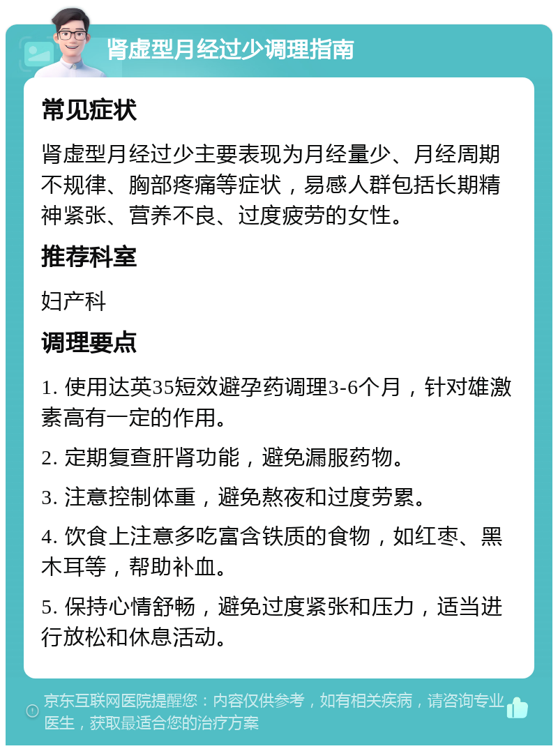 肾虚型月经过少调理指南 常见症状 肾虚型月经过少主要表现为月经量少、月经周期不规律、胸部疼痛等症状，易感人群包括长期精神紧张、营养不良、过度疲劳的女性。 推荐科室 妇产科 调理要点 1. 使用达英35短效避孕药调理3-6个月，针对雄激素高有一定的作用。 2. 定期复查肝肾功能，避免漏服药物。 3. 注意控制体重，避免熬夜和过度劳累。 4. 饮食上注意多吃富含铁质的食物，如红枣、黑木耳等，帮助补血。 5. 保持心情舒畅，避免过度紧张和压力，适当进行放松和休息活动。