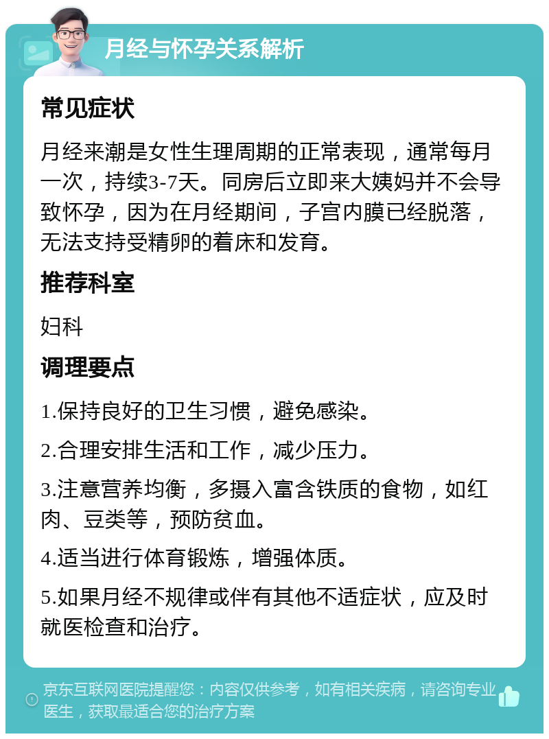 月经与怀孕关系解析 常见症状 月经来潮是女性生理周期的正常表现，通常每月一次，持续3-7天。同房后立即来大姨妈并不会导致怀孕，因为在月经期间，子宫内膜已经脱落，无法支持受精卵的着床和发育。 推荐科室 妇科 调理要点 1.保持良好的卫生习惯，避免感染。 2.合理安排生活和工作，减少压力。 3.注意营养均衡，多摄入富含铁质的食物，如红肉、豆类等，预防贫血。 4.适当进行体育锻炼，增强体质。 5.如果月经不规律或伴有其他不适症状，应及时就医检查和治疗。