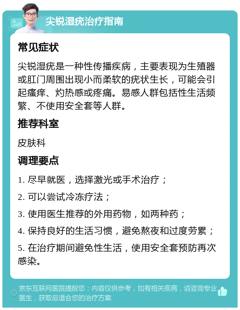 尖锐湿疣治疗指南 常见症状 尖锐湿疣是一种性传播疾病，主要表现为生殖器或肛门周围出现小而柔软的疣状生长，可能会引起瘙痒、灼热感或疼痛。易感人群包括性生活频繁、不使用安全套等人群。 推荐科室 皮肤科 调理要点 1. 尽早就医，选择激光或手术治疗； 2. 可以尝试冷冻疗法； 3. 使用医生推荐的外用药物，如两种药； 4. 保持良好的生活习惯，避免熬夜和过度劳累； 5. 在治疗期间避免性生活，使用安全套预防再次感染。