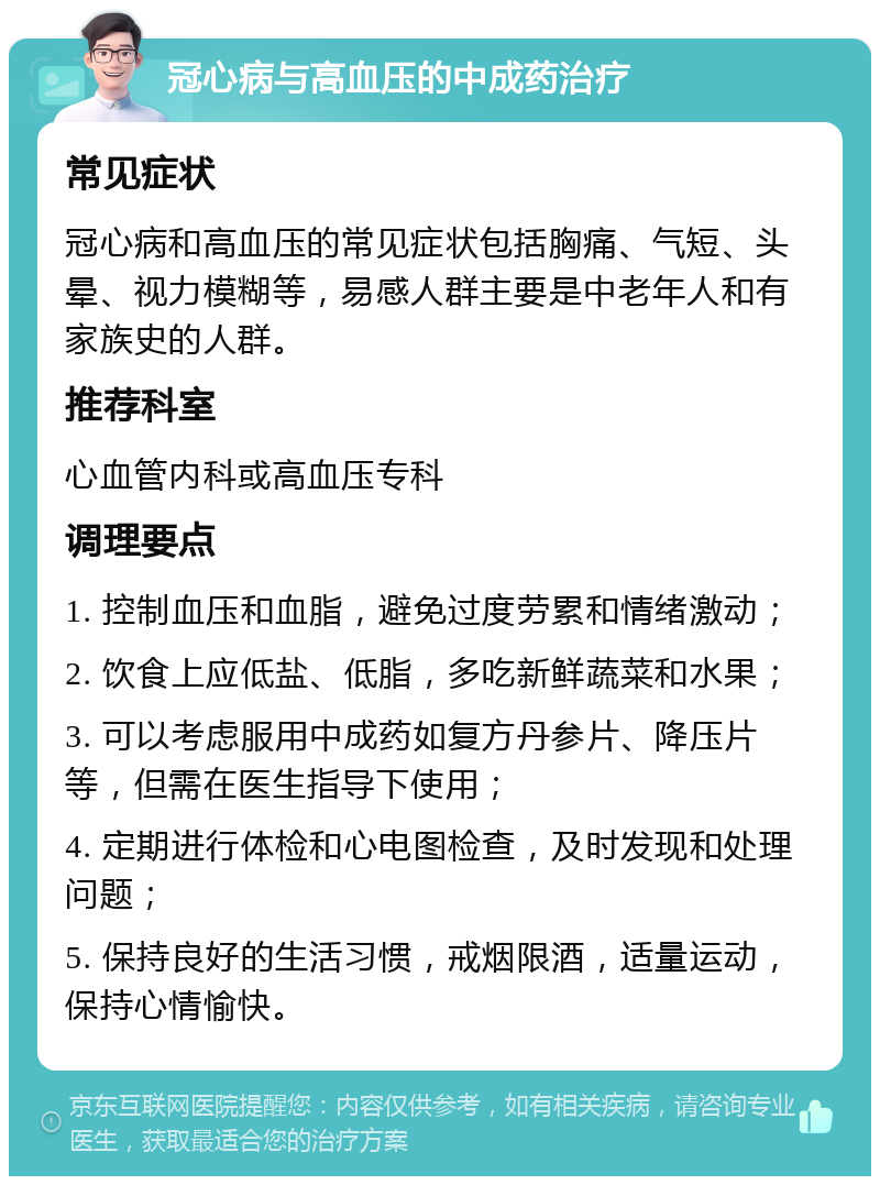 冠心病与高血压的中成药治疗 常见症状 冠心病和高血压的常见症状包括胸痛、气短、头晕、视力模糊等，易感人群主要是中老年人和有家族史的人群。 推荐科室 心血管内科或高血压专科 调理要点 1. 控制血压和血脂，避免过度劳累和情绪激动； 2. 饮食上应低盐、低脂，多吃新鲜蔬菜和水果； 3. 可以考虑服用中成药如复方丹参片、降压片等，但需在医生指导下使用； 4. 定期进行体检和心电图检查，及时发现和处理问题； 5. 保持良好的生活习惯，戒烟限酒，适量运动，保持心情愉快。