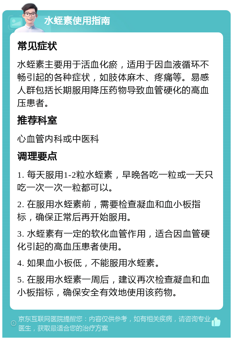 水蛭素使用指南 常见症状 水蛭素主要用于活血化瘀，适用于因血液循环不畅引起的各种症状，如肢体麻木、疼痛等。易感人群包括长期服用降压药物导致血管硬化的高血压患者。 推荐科室 心血管内科或中医科 调理要点 1. 每天服用1-2粒水蛭素，早晚各吃一粒或一天只吃一次一次一粒都可以。 2. 在服用水蛭素前，需要检查凝血和血小板指标，确保正常后再开始服用。 3. 水蛭素有一定的软化血管作用，适合因血管硬化引起的高血压患者使用。 4. 如果血小板低，不能服用水蛭素。 5. 在服用水蛭素一周后，建议再次检查凝血和血小板指标，确保安全有效地使用该药物。