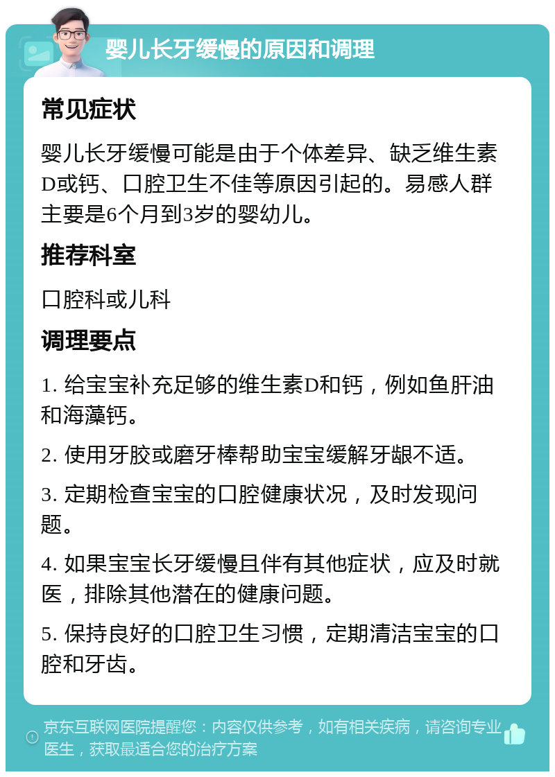 婴儿长牙缓慢的原因和调理 常见症状 婴儿长牙缓慢可能是由于个体差异、缺乏维生素D或钙、口腔卫生不佳等原因引起的。易感人群主要是6个月到3岁的婴幼儿。 推荐科室 口腔科或儿科 调理要点 1. 给宝宝补充足够的维生素D和钙，例如鱼肝油和海藻钙。 2. 使用牙胶或磨牙棒帮助宝宝缓解牙龈不适。 3. 定期检查宝宝的口腔健康状况，及时发现问题。 4. 如果宝宝长牙缓慢且伴有其他症状，应及时就医，排除其他潜在的健康问题。 5. 保持良好的口腔卫生习惯，定期清洁宝宝的口腔和牙齿。