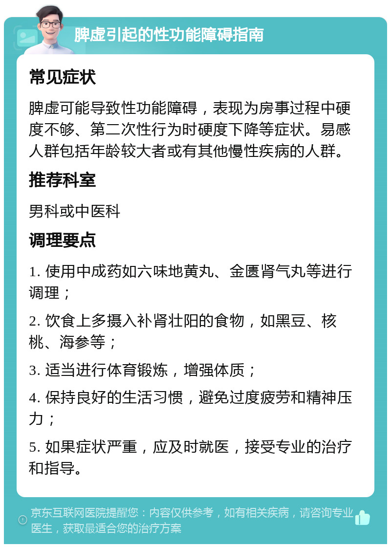 脾虚引起的性功能障碍指南 常见症状 脾虚可能导致性功能障碍，表现为房事过程中硬度不够、第二次性行为时硬度下降等症状。易感人群包括年龄较大者或有其他慢性疾病的人群。 推荐科室 男科或中医科 调理要点 1. 使用中成药如六味地黄丸、金匮肾气丸等进行调理； 2. 饮食上多摄入补肾壮阳的食物，如黑豆、核桃、海参等； 3. 适当进行体育锻炼，增强体质； 4. 保持良好的生活习惯，避免过度疲劳和精神压力； 5. 如果症状严重，应及时就医，接受专业的治疗和指导。