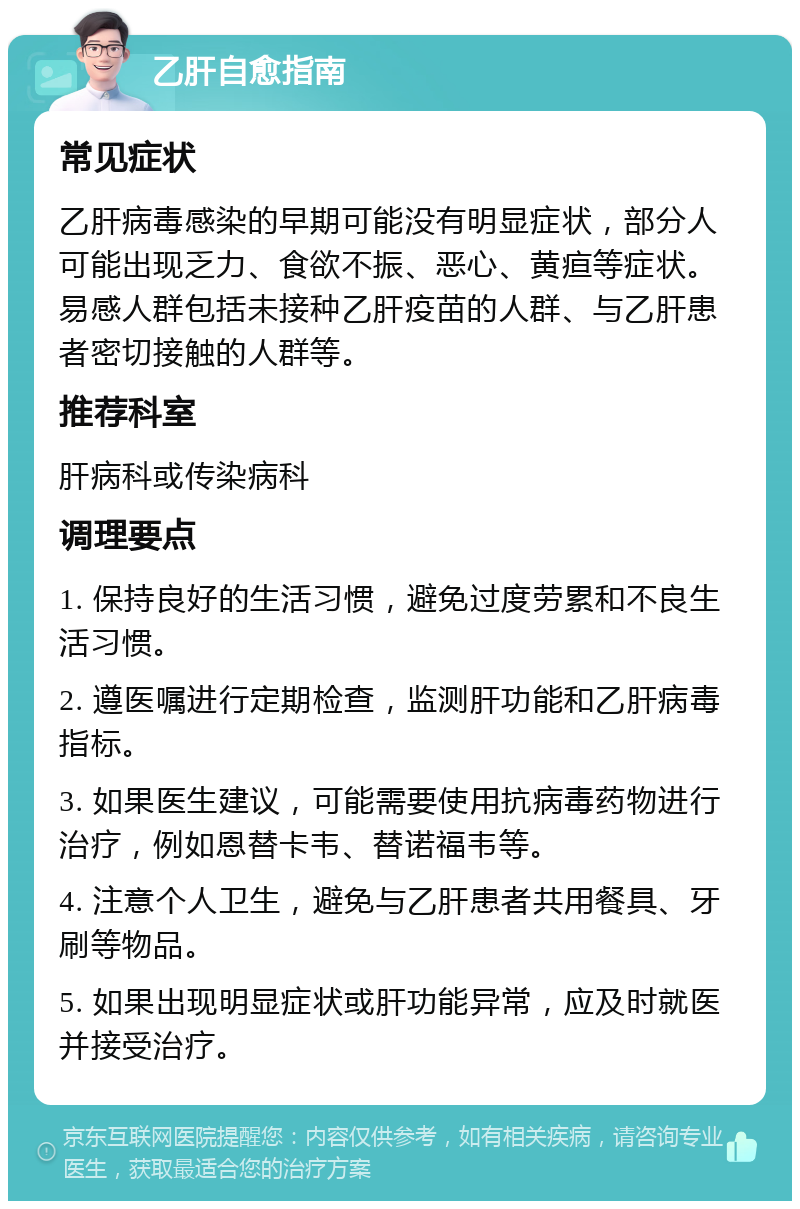 乙肝自愈指南 常见症状 乙肝病毒感染的早期可能没有明显症状，部分人可能出现乏力、食欲不振、恶心、黄疸等症状。易感人群包括未接种乙肝疫苗的人群、与乙肝患者密切接触的人群等。 推荐科室 肝病科或传染病科 调理要点 1. 保持良好的生活习惯，避免过度劳累和不良生活习惯。 2. 遵医嘱进行定期检查，监测肝功能和乙肝病毒指标。 3. 如果医生建议，可能需要使用抗病毒药物进行治疗，例如恩替卡韦、替诺福韦等。 4. 注意个人卫生，避免与乙肝患者共用餐具、牙刷等物品。 5. 如果出现明显症状或肝功能异常，应及时就医并接受治疗。