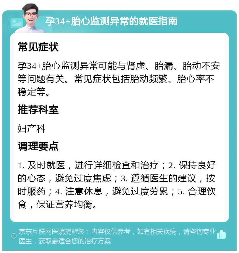 孕34+胎心监测异常的就医指南 常见症状 孕34+胎心监测异常可能与肾虚、胎漏、胎动不安等问题有关。常见症状包括胎动频繁、胎心率不稳定等。 推荐科室 妇产科 调理要点 1. 及时就医，进行详细检查和治疗；2. 保持良好的心态，避免过度焦虑；3. 遵循医生的建议，按时服药；4. 注意休息，避免过度劳累；5. 合理饮食，保证营养均衡。