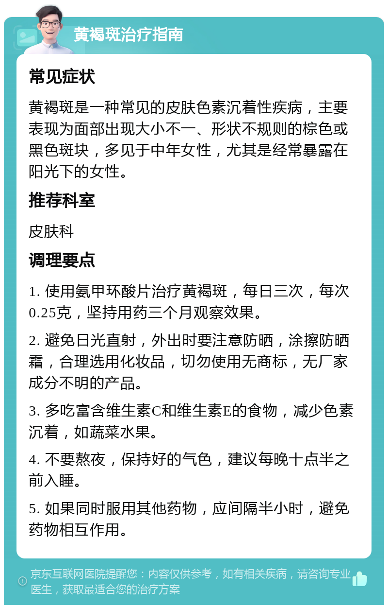 黄褐斑治疗指南 常见症状 黄褐斑是一种常见的皮肤色素沉着性疾病，主要表现为面部出现大小不一、形状不规则的棕色或黑色斑块，多见于中年女性，尤其是经常暴露在阳光下的女性。 推荐科室 皮肤科 调理要点 1. 使用氨甲环酸片治疗黄褐斑，每日三次，每次0.25克，坚持用药三个月观察效果。 2. 避免日光直射，外出时要注意防晒，涂擦防晒霜，合理选用化妆品，切勿使用无商标，无厂家成分不明的产品。 3. 多吃富含维生素C和维生素E的食物，减少色素沉着，如蔬菜水果。 4. 不要熬夜，保持好的气色，建议每晚十点半之前入睡。 5. 如果同时服用其他药物，应间隔半小时，避免药物相互作用。